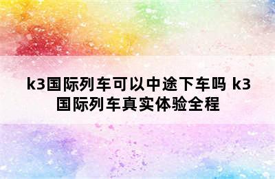 k3国际列车可以中途下车吗 k3国际列车真实体验全程